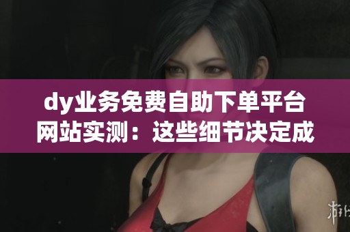 dy业务免费自助下单平台网站实测：这些细节决定成败