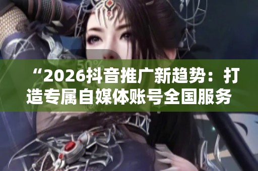 “2026抖音推广新趋势：打造专属自媒体账号全国服务热线”