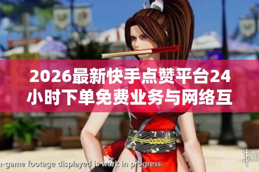 2026最新快手点赞平台24小时下单免费业务与网络互助新规全面保障