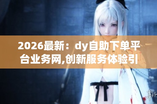 2026最新：dy自助下单平台业务网,创新服务体验引领消费新风尚