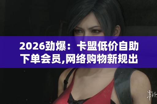 2026劲爆：卡盟低价自助下单会员,网络购物新规出台保障消费者权益