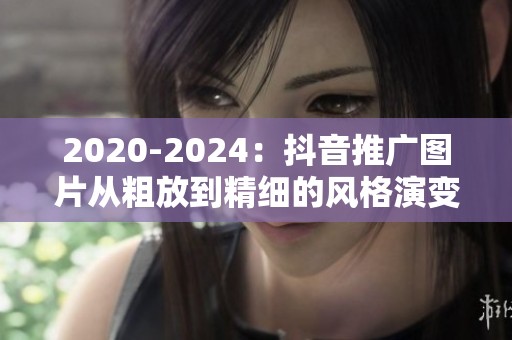 2020-2024：抖音推广图片从粗放到精细的风格演变与未来猜想
