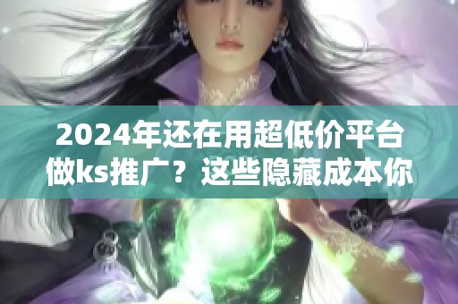 2024年还在用超低价平台做ks推广？这些隐藏成本你算过吗？