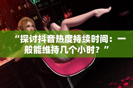“探讨抖音热度持续时间：一般能维持几个小时？”
