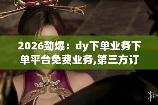 2026劲爆：dy下单业务下单平台免费业务,第三方订单系统新增免费