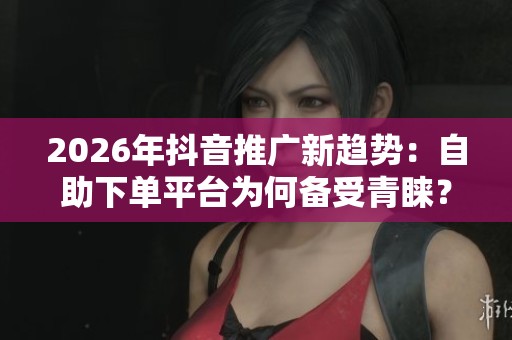 2026年抖音推广新趋势：自助下单平台为何备受青睐？