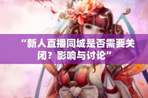 “新人直播同城是否需要关闭？影响与讨论”