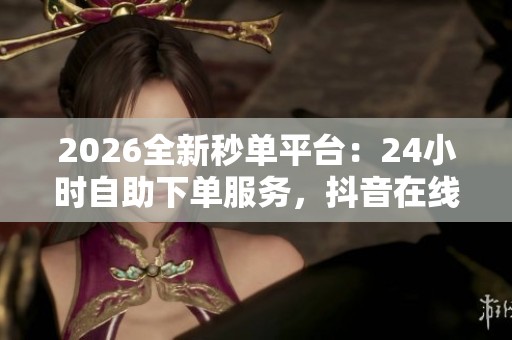 2026全新秒单平台：24小时自助下单服务，抖音在线业务全程免费体验