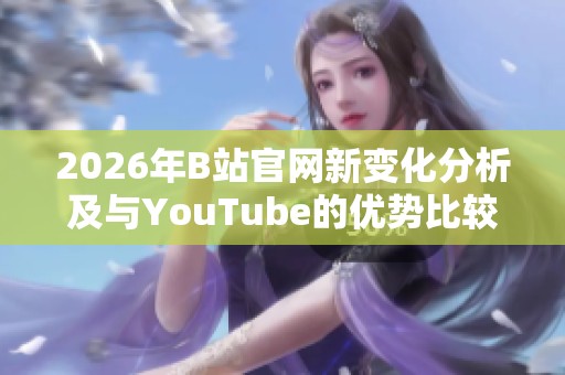 2026年B站官网新变化分析及与YouTube的优势比较