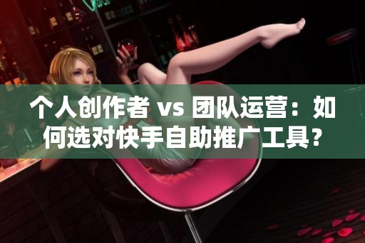 个人创作者 vs 团队运营：如何选对快手自助推广工具？