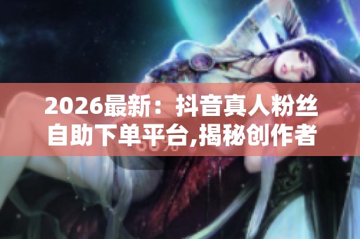 2026最新：抖音真人粉丝自助下单平台,揭秘创作者经济浪潮下的隐藏