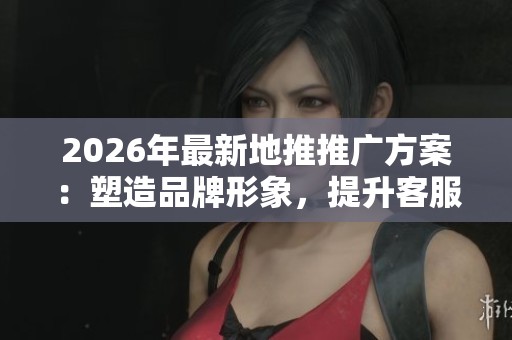 2026年最新地推推广方案：塑造品牌形象，提升客服体验