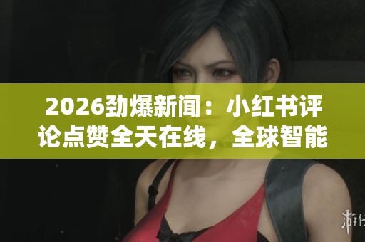 2026劲爆新闻：小红书评论点赞全天在线，全球智能监控系统保障安全
