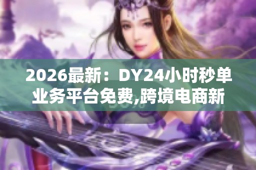 2026最新：DY24小时秒单业务平台免费,跨境电商新规助力行业稳健