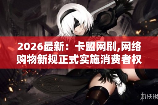 2026最新：卡盟网刷,网络购物新规正式实施消费者权益保障升级精细
