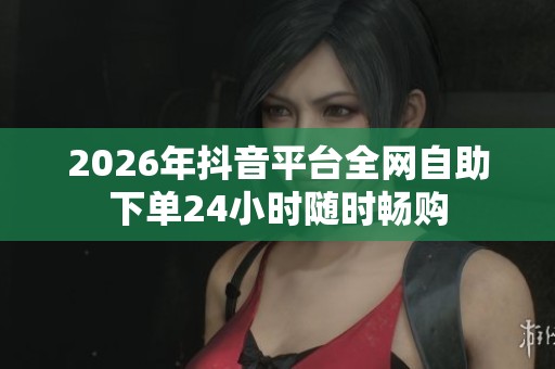 2026年抖音平台全网自助下单24小时随时畅购