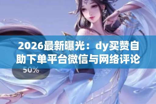 2026最新曝光：dy买赞自助下单平台微信与网络评论水军的幕后交易链条揭秘