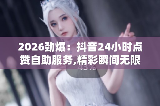 2026劲爆：抖音24小时点赞自助服务,精彩瞬间无限回放随心点赞乐享