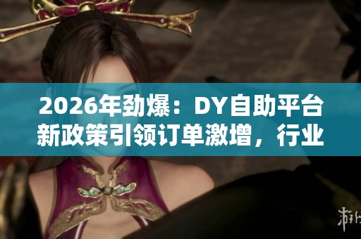 2026年劲爆：DY自助平台新政策引领订单激增，行业差异化竞争加剧