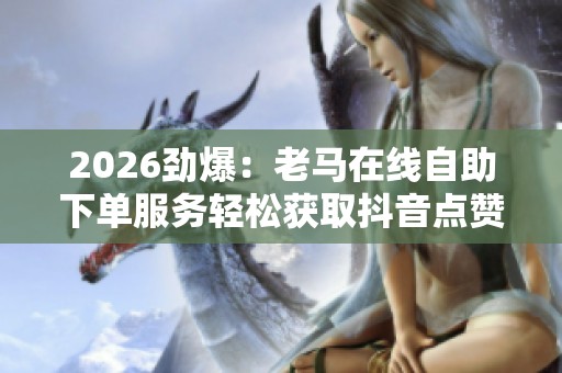 2026劲爆：老马在线自助下单服务轻松获取抖音点赞助力创意推广灵活