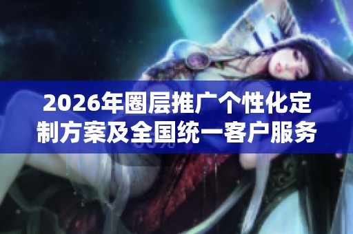 2026年圈层推广个性化定制方案及全国统一客户服务电话全面介绍