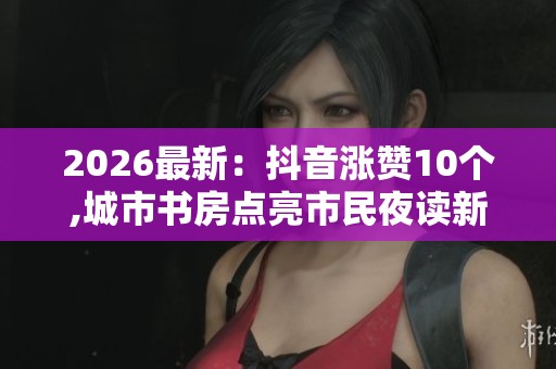 2026最新：抖音涨赞10个,城市书房点亮市民夜读新风景便捷化搭建您