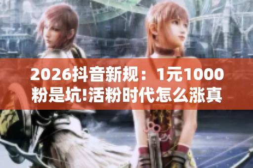 2026抖音新规：1元1000粉是坑!活粉时代怎么涨真粉