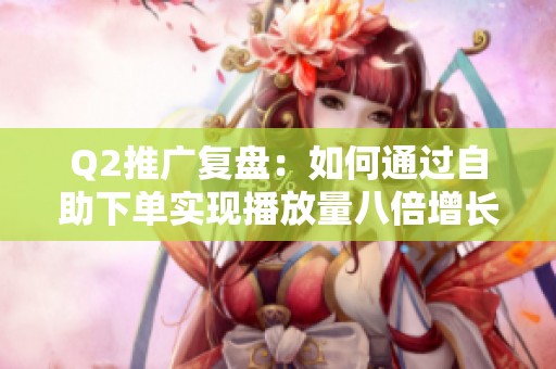 Q2推广复盘：如何通过自助下单实现播放量八倍增长的成功策略