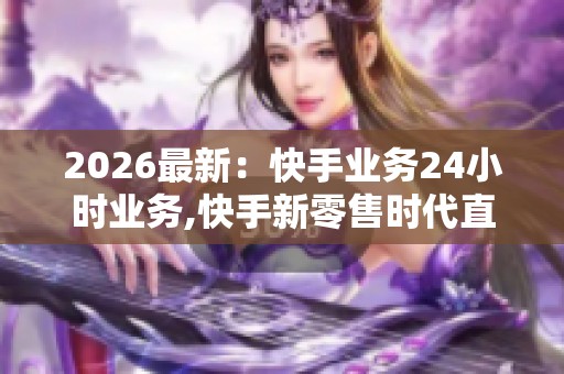 2026最新：快手业务24小时业务,快手新零售时代直播电商服务再升级