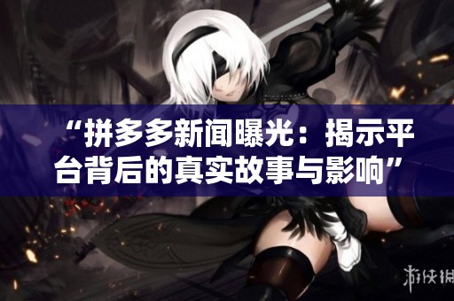 “拼多多新闻曝光：揭示平台背后的真实故事与影响”