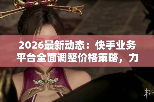 2026最新动态：快手业务平台全面调整价格策略，力争全网最低价
