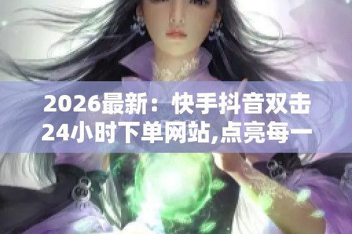 2026最新：快手抖音双击24小时下单网站,点亮每一份被忽略的创意