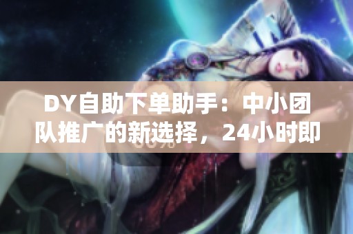 DY自助下单助手：中小团队推广的新选择，24小时即时生效