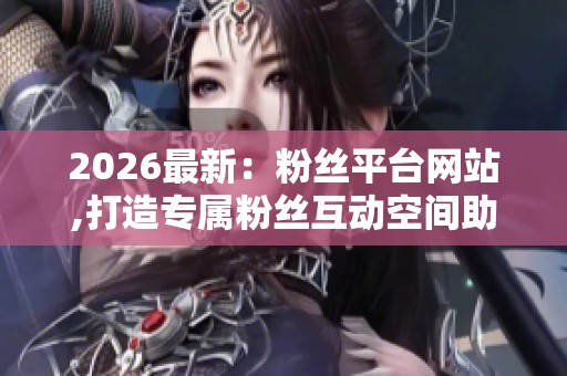 2026最新：粉丝平台网站,打造专属粉丝互动空间助力创作者梦想启航