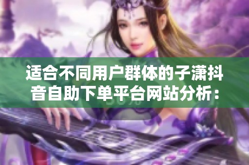 适合不同用户群体的子潇抖音自助下单平台网站分析：真实用户的三大关键点