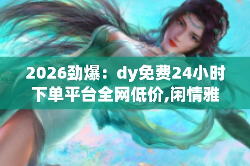 2026劲爆：dy免费24小时下单平台全网低价,闲情雅致慢生活惬意时光