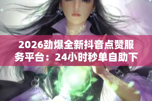 2026劲爆全新抖音点赞服务平台：24小时秒单自助下单免费体验！