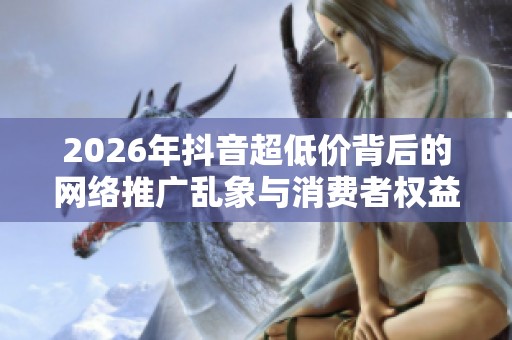 2026年抖音超低价背后的网络推广乱象与消费者权益受损现状
