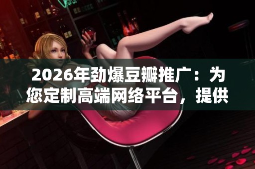 2026年劲爆豆瓣推广：为您定制高端网络平台，提供全国24小时售后服务与故障解决方案