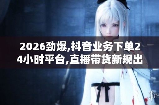 2026劲爆,抖音业务下单24小时平台,直播带货新规出台行业迎来大整顿