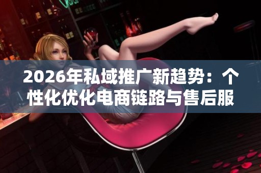 2026年私域推广新趋势：个性化优化电商链路与售后服务电话全国受理
