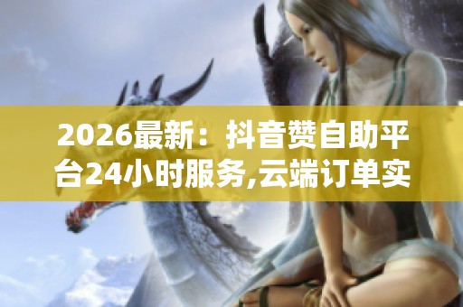 2026最新：抖音赞自助平台24小时服务,云端订单实时更新智能系统
