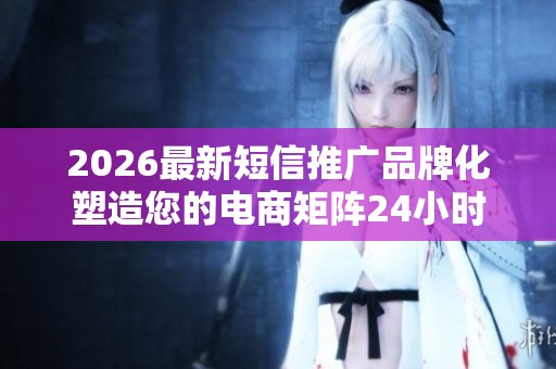 2026最新短信推广品牌化塑造您的电商矩阵24小时全国售后服务客服