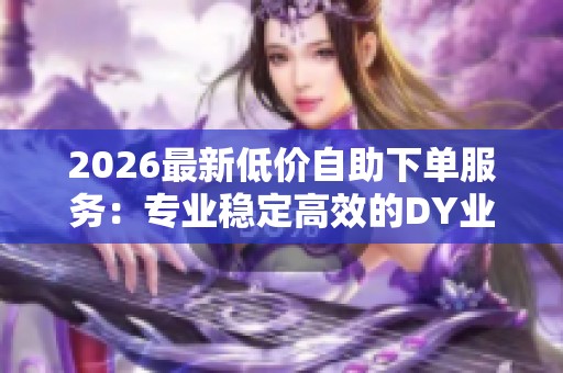 2026最新低价自助下单服务：专业稳定高效的DY业务增长首选优质平台
