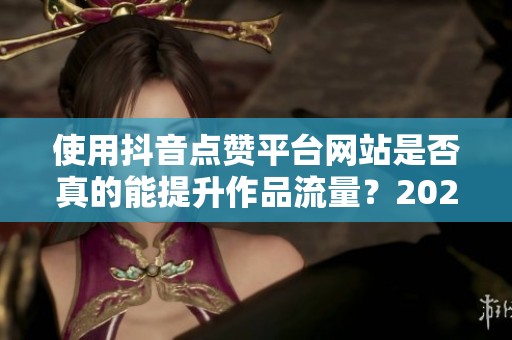 使用抖音点赞平台网站是否真的能提升作品流量？2024年实操效果调查