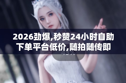 2026劲爆,秒赞24小时自助下单平台低价,随拍随传即时分享生活美好