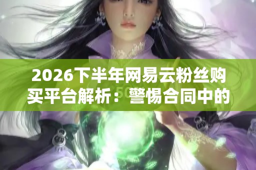 2026下半年网易云粉丝购买平台解析：警惕合同中的隐藏陷阱