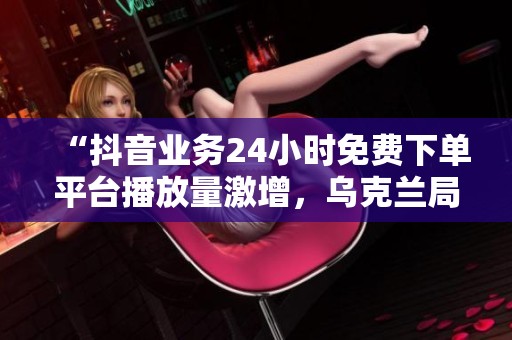 “抖音业务24小时免费下单平台播放量激增，乌克兰局势持续紧张引发国际社会广泛关注”