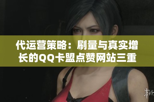 代运营策略：刷量与真实增长的QQ卡盟点赞网站三重选择解析