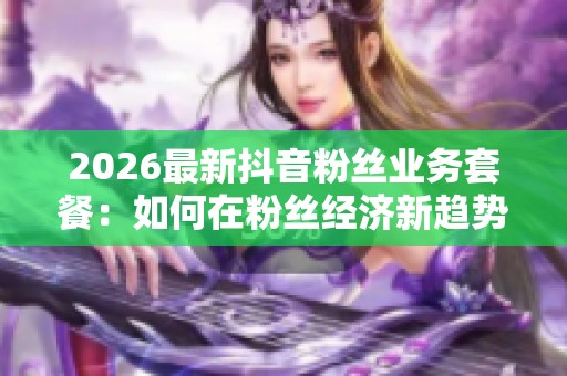 2026最新抖音粉丝业务套餐：如何在粉丝经济新趋势下实现用户增长从0.1到1000
